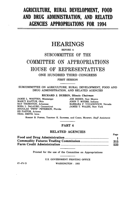 handle is hein.cbhear/cbhearings12311 and id is 1 raw text is: AGRICULTURE, RURAL DEVELOPMENT, FOOD
AND DRUG ADMINISTRATION, AND RELATED
AGENCIES APPROPRIATIONS FOR 1994
HEARINGS
BEFORE A
SUBCOMMITTEE OF THE
COM1VIITTEE ON APPROPRIATIONS
HOUSE OF REPRESENTATIVES
ONE HUNDRED THIRD CONGRESS
FIRST SESSION
SUBCOMMITTEE ON AGRICULTURE, RURAL DEVELOPMENT, FOOD AND
DRUG ADMINISTRATION, AND RELATED AGENCIES
RICHARD J. DURBIN, Illinois Chairman
JAMIE L. WHITTEN, Mississippi  JOE SKEEN, New Mexico
MARCY KAPTUR, Ohio             JOHN T. MYERS, Indiana
RAY THORNTON, Arkansas         BARBARA F. VUCANOVICH, Nevada
ROSA L. DELAURO, Connecticut   JAMES T. WALSH, New York
DOUGLAS PETE PETERSON, Florida
ED PASTOR, Arizona
NEAL SMITH, Iowa
ROBERT B. FOSTER, TIMOTHY K. SANDERs, and CAROL MURPHY, Staff Assistants
PART 6
RELATED AGENCIES
Page
Food  and  Drug  Adm inistration.....................................................  1
Commodity Futures Trading Commission..................   315
Farm Credit Administration               ........................... 533
Printed for the use of the Committee on Appropriations
U.S. GOVERNMENT PRINTING OFFICE
67-474 0               WASHINGTON : 1993


