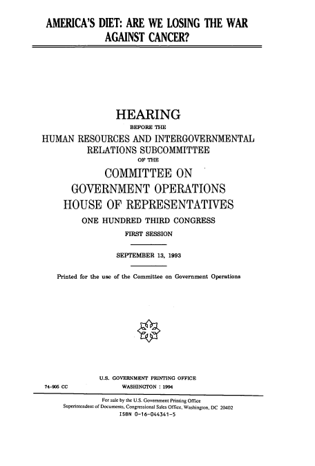 handle is hein.cbhear/cbhearings12312 and id is 1 raw text is: AMERICA'S DIET: ARE WE LOSING THE WAR
AGAINST CANCER?
HEARING
BEFORE THE
HUMAN RESOURCES AND INTERGOVERNMENTAL
RELATIONS SUBCOMMITTEE
OF THE
COMMITTEE ON
GOVERNMENT OPERATIONS
HOUSE OF REPRESENTATIVES
ONE HUNDRED THIRD CONGRESS
FIRST SESSION
SEPTEM3ER 13, 1993
Printed for the use of the Committee on Government Operations
U.S. GOVERNMENT PRINTING OFFICE
74-905 CC            WASHINGTON : 1994
For sale by the U.S. Government Printing Office
Superintendent of Documents, Congressional Sales Office, Washington, DC 20402
ISBN 0-16-044341-5


