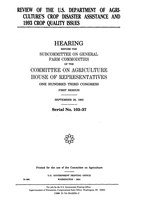 handle is hein.cbhear/cbhearings12313 and id is 1 raw text is: REVIEW OF THE U.S. DEPARTMENT OF AGRI-
CULTURE'S CROP DISASTER ASSISTANCE AND
1993 CROP QUALITY ISSUES

HEARING
BEFORE THE
SUBCOMMITTEE ON GENERAL
FARM COMMODITIES
OF THE
COMMITTEE ON AGRICULTURE
HOUSE OF REPRESENTATIVES
ONE HUNDRED THIRD CONGRESS
FIRST SESSION
SEPTEMBER 28, 1993
Serial No. 103-37
Printed for the use of the Committee on Agriculture
U.S. GOVERNMENT PRINTING OFFICE
75-8                  WASHINGTON : 1994
For sale by the U.S. Government Printing Office
Superintendent of Documents, Congressional Sales Office, Washington, DC 20402
ISBN 0-16-044026-2


