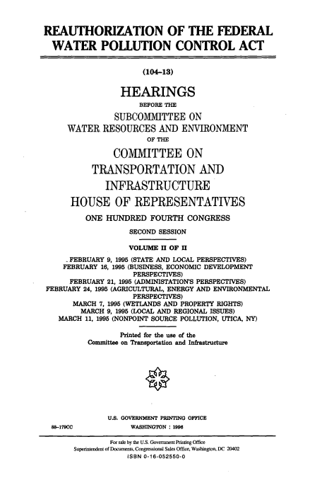 handle is hein.cbhear/cbhearings12325 and id is 1 raw text is: REAUTHORIZATION OF THE FEDERAL
WATER POLLUTION CONTROL ACT
(104-13)
HEARINGS
BEFORE THE
SUBCOMMITTEE ON
WATER RESOURCES AND ENVIRONMENT
OF THE
CO1VMIT TEE ON
TRANSPORTATION AND
INFRASTRUCTURE
HOUSE OF REPRESENTATIVES
ONE HUNDRED FOURTH CONGRESS
SECOND SESSION
VOLUME II OF II
FEBRUARY 9, 1995 (STATE AND LOCAL PERSPECTIVES)
FEBRUARY 16, 1995 (BUSINESS, ECONOMIC DEVELOPMENT
PERSPECTIVES)
FEBRUARY 21, 1995 (ADMINISTATION'S PERSPECTIVES)
FEBRUARY 24, 1995 (AGRICULTURAL, ENERGY AND ENVIRONMENTAL
PERSPECTIVES)
MARCH 7, 1995 (WETLANDS AND PROPERTY RIGHTS)
MARCH 9, 1995 (LOCAL AND REGIONAL ISSUES)
MARCH 11, 1995 (NONPOINT SOURCE POLLUTION, UTICA, NY)
Printed for the use of the
Committee on Transportation and Infrastructure
U.S. GOVERNMENT PRINTING OFFICE
88-179CC           WASHINGTON : 1996
For sale by the U.S. Government Printing Office
Superintendent of Documents, Congressional Sales Office, Washington, DC 20402
ISBN 0-16-052550-0


