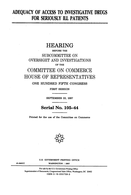handle is hein.cbhear/cbhearings12338 and id is 1 raw text is: ADEQUACY OF ACCESS TO INVESTIGATIVE DRUGS
FOR SERIOUSLY ILL PATIENTS
HEARING
BEFORE THE
SUBCOMMITTEE ON
OVERSIGHT AND INVESTIGATIONS
OF THE
COMMITTEE ON COMMERCE
HOUSE OF REPRESENTATIVES
ONE HUNDRED FIFTH CONGRESS
FIRST SESSION
SEPTEMBER 23, 1997
Serial No. 105-44
Printed for the use of the Committee on Commerce
U.S. GOVERNMENT PRINTING OFFICE
43-845CC            WASHINGTON : 1997
For sale by the U.S. Government Printing Office
Superintendent of Documents, Congressional Sales Office, Washington, DC 20402
ISBN 0-16-055759-3


