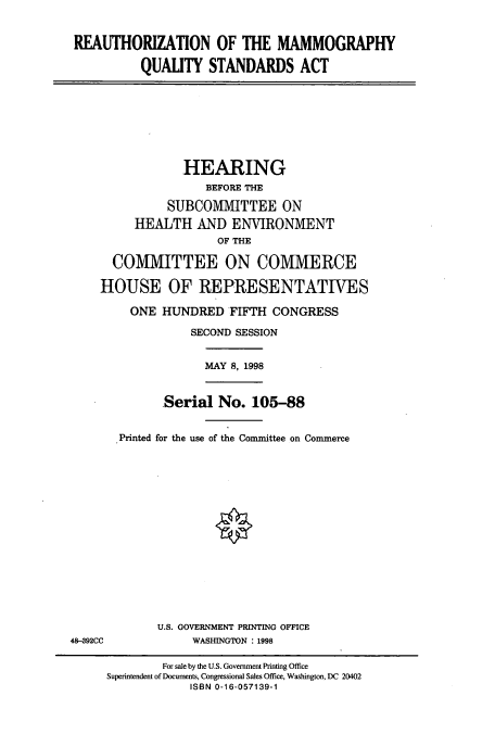 handle is hein.cbhear/cbhearings12339 and id is 1 raw text is: REAUTHORIZATION OF THE MAMMOGRAPHY
QUALITY STANDARDS ACT

HEARING
BEFORE THE
SUBCOMIMITTEE ON
HEALTH AND ENVIRONMENT
OF THE
COMMITTEE ON COMMERCE
HOUSE OF REPRESENTATIVES
ONE HUNDRED FIFTH CONGRESS
SECOND SESSION

MAY 8, 1998

Serial No. 105-88
Printed for the use of the Committee on Commerce

U.S. GOVERNMENT PRINTING OFFICE
WASHINGTON : 1998

48-392CC

For sale by the U.S. Government Printing Office
Superintendent of Documents, Congressional Sales Office, Washington, DC 20402
ISBN 0-16-057139-1


