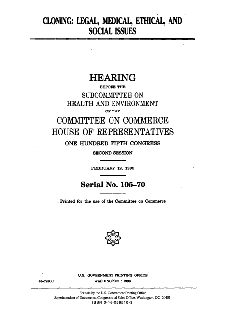 handle is hein.cbhear/cbhearings12342 and id is 1 raw text is: CLONING: LEGAL, MEDICAL, ETHICAL, AND
SOCIAL ISSUES
HEARING
BEFORE THE
SUBCOMMITTEE ON
HEALTH AND ENVIRONMENT
OF THE
COMMITTEE ON COMMERCE
HOUSE OF REPRESENTATIVES
ONE HUNDRED FIFTH CONGRESS
SECOND SESSION
FEBRUARY 12, 1998
Serial No. 105-70
Printed for the use of the Committee on Commerce
U.S. GOVERNMENT PRINTING OFFICE
46-728CC             WASHINGTON : 1998
For sale by the U.S. Government Printing Office
Superintendent of Documents, Congressional Sales Office, Washington, DC 20402
ISBN 0-16-056510-3


