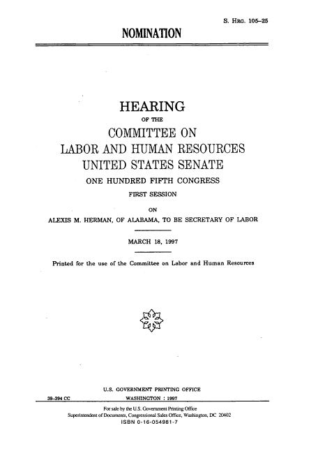 handle is hein.cbhear/cbhearings12351 and id is 1 raw text is: S. HRo. 105-25
NOMINATION

HEARING
OF THE
COMMITTEE ON
LABOR AND HUMAN RESOURCES
UNITED STATES SENATE
ONE HUNDRED FIFTH CONGRESS
FIRST SESSION
ON
ALEXIS M. HERMAN, OF ALABAMA, TO BE SECRETARY OF LABOR
MARCH 18, 1997
Printed for the use of the Committee on Labor and Human Resources
U.S. GOVERNMENT PRINTING OFFICE
39-394 CC            WASHINGTON : 1997
For sale by the U.S. Government Printing Office
Superintendent of Documents, Congressional Sales Office, Washington, DC 20402
ISBN 0-16-054981-7


