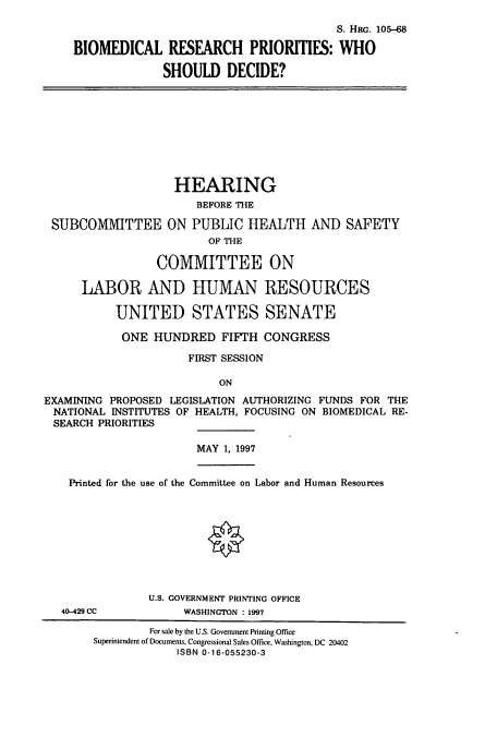 handle is hein.cbhear/cbhearings12355 and id is 1 raw text is: S. HRG. 105-68
BIOMEDICAL RESEARCH PRIORITIES: WHO
SHOULD DECIDE?
HEARING
BEFORE THE
SUBCOMMITTEE ON PUBLIC HEALTH AND SAFETY
OF THE
COMMITTEE ON
LABOR AND HUMAN RESOURCES
UNITED STATES SENATE
ONE HUNDRED FIFTH CONGRESS
FIRST SESSION
ON
EXAMINING PROPOSED LEGISLATION AUTHORIZING FUNDS FOR THE
NATIONAL INSTITUTES OF HEALTH, FOCUSING ON BIOMEDICAL RE-
SEARCH PRIORITIES
MAY 1, 1997
Printed for the use of the Committee on Labor and Human Resources
U.S. GOVERNMENT PRINTING OFFICE
40-429 CC           WASHINGTON : 1997
For sale by the U.S. Government Printing Office
Superintendent of Documents, Congressional Sales Office, Washington, DC 20402
ISBN 0-16-055230-3


