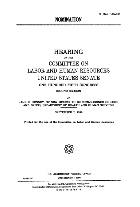 handle is hein.cbhear/cbhearings12357 and id is 1 raw text is: S. HaG. 105-633
NOMINATION

HEARING
OF THE
COMMITTEE ON
LABOR AND HUMAN RESOURCES
UNITED STATES SENATE
ONE HUNDRED FIFTH CONGRESS
SECOND SESSION
ON
JANE E. HENNEY, OF NEW MEXICO, TO BE COMMISSIONER OF FOOD
AND DRUGS, DEPARTMENT OF HEALTH AND HUMAN SERVICES
SEPTEMBER 2, 1998
Printed for the use of the Committee on Labor and Human Resources
U.S. GOVERNMENT PRINTING OFFICE
0-93 cc             WASHINGTON : 1998
For sale by the U.S. Government Printing Office
Superintendent of Documents, Congressional Sales Office, Washington, DC 20402
ISBN 0-16-057551-6



