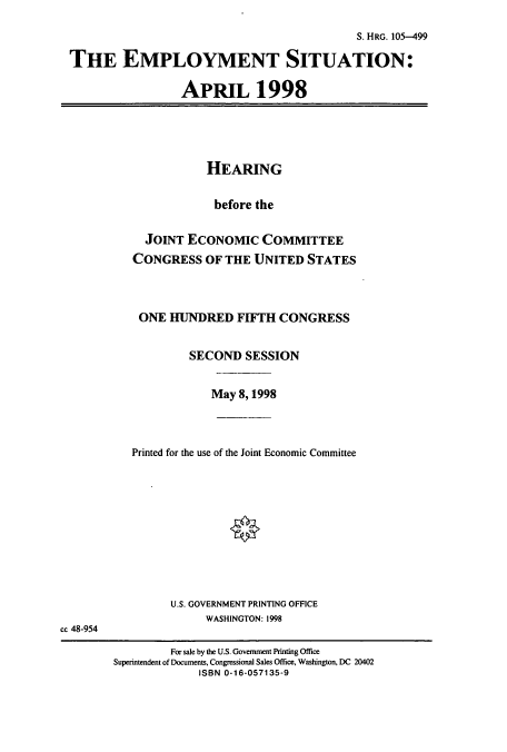 handle is hein.cbhear/cbhearings12358 and id is 1 raw text is: S. HRG. 105-499
THE EMPLOYMENT SITUATION:
APRIL 1998
HEARING
before the
JOINT ECONOMIC COMMITTEE
CONGRESS OF THE UNITED STATES
ONE HUNDRED FIFTH CONGRESS
SECOND SESSION
May 8, 1998
Printed for the use of the Joint Economic Committee
U.S. GOVERNMENT PRINTING OFFICE
WASHINGTON: 1998
cc 48-954
For sale by the U.S. Government Printing Office
Superintendent of Documents, Congressional Sales Office, Washington, DC 20402
ISBN 0-16-057135-9


