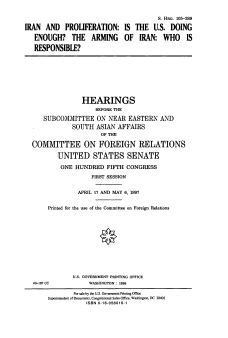 handle is hein.cbhear/cbhearings12362 and id is 1 raw text is: IRAN AND PROLIFERATION:
ENOUGH? THE ARMING
RESPONSIBLE?

S. HRG. 105-289
IS THE U.S. DOING
OF IRAN: WHO IS

HEARINGS
BEFORE THE
SUBCOMMITTEE ON NEAR EASTERN AND
SOUTH ASIAN AFFAIRS
OF THE
COMMITTEE ON FOREIGN RELATIONS
UNITED STATES SENATE
ONE HUNDRED FIFTH CONGRESS
FIRST SESSION
APRIL 17 AND MAY 6, 1997
Printed for the use of the Committee on Foreign Relations

40-187 CC

U.S. GOVERNMENT PRINTING OFFICE
WASHINGTON : 1998

For sale by the U.S. Government Printing Office
Superintendent of Documents, Congressional Sales Office, Washington, DC 20402
ISBN 0-16-056010-1


