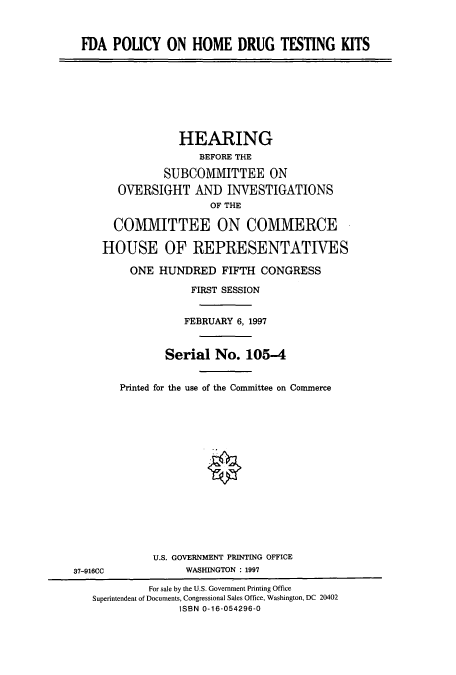 handle is hein.cbhear/cbhearings12380 and id is 1 raw text is: FDA POLICY ON HOME DRUG TESTING KITS

HEARING
BEFORE THE
SUBCOMMITTEE ON
OVERSIGHT AND INVESTIGATIONS
OF THE
COMMITTEE ON COMMERCE
HOUSE OF REPRESENTATIVES
ONE HUNDRED FIFTH CONGRESS
FIRST SESSION
FEBRUARY 6, 1997
Serial No. 105-4
Printed for the use of the Committee on Commerce

U.S. GOVERNMENT PRINTING OFFICE
WASHINGTON : 1997

37-916CC

For sale by the U.S. Government Printing Office
Superintendent of Documents, Congressional Sales Office, Washington, DC 20402
ISBN 0-16-054296-0


