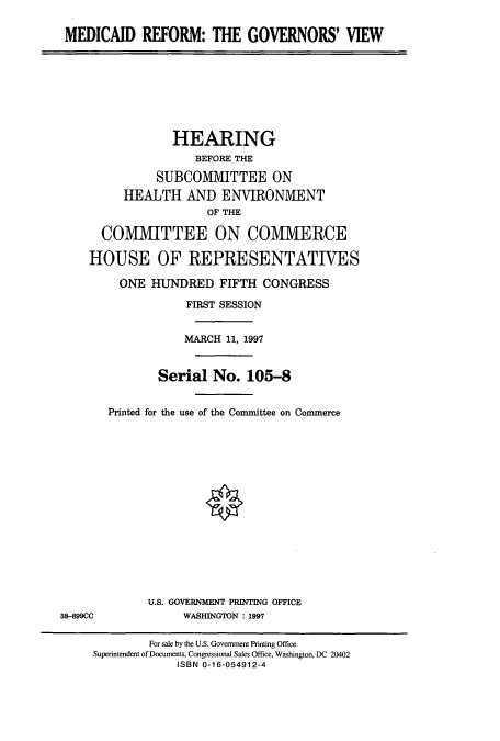 handle is hein.cbhear/cbhearings12381 and id is 1 raw text is: MEDICAID REFORM: THE GOVERNORS' VIEW

HEARING
BEFORE THE
SUBCOMMITTEE ON
HEALTH AND ENVIRONMENT
OF THE
COMMITTEE ON COMMERCE
HOUSE OF REPRESENTATIVES
ONE HUNDRED FIFTH CONGRESS
FIRST SESSION
MARCH 11, 1997
Serial No. 105-8
Printed for the use of the Committee on Commerce

U.S. GOVERNMENT PRINTING OFFICE
WASHINGTON : 1997

38-899CC

For sale by the U.S. Government Printing Office
Superintendent of Documents, Congressional Sales Office, Washington, DC 20402
ISBN 0-16-054912-4



