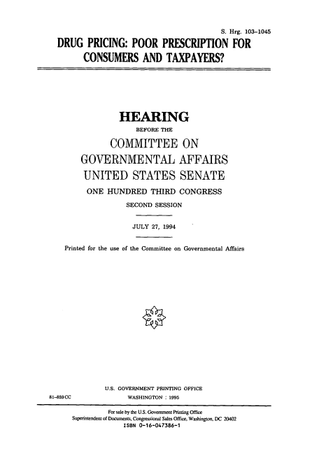 handle is hein.cbhear/cbhearings12410 and id is 1 raw text is: S. Hrg. 103-1045
DRUG PRICING: POOR PRESCRIPTION FOR
CONSUMERS AND TAXPAYERS?

HEARING
BEFORE THE
COMMITTEE ON
GOVERNMENTAL AFFAIRS
UNITED STATES SENATE
ONE HUNDRED THIRD CONGRESS

SECOND SESSION
JULY 27, 1994
Printed for the use of the Committee on Governmental Affairs
U.S. GOVERNMENT PRINTING OFFICE
81-859CC                      WASHINGTON : 1995
For sale by the U.S. Government Printing Office
Superintendent of Documents, Congressional Sales Office, Washington, DC 20402
ISBN 0-16-047386-1


