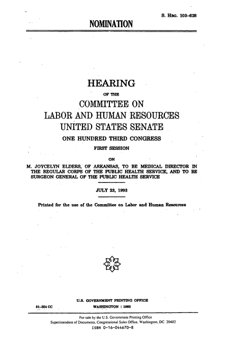 handle is hein.cbhear/cbhearings12411 and id is 1 raw text is: S. HRG. 103-628
NOMINATION

HEARING
OF THE
COMMITTEE ON
LABOR AND HUMAN RESOURCES
UNITED STATES SENATE
ONE HUNDRED THIRD CONGRESS
FIRST SESSION
ON
M. JOYCELYN ELDERS, OF ARKANSAS, TO BE MEDICAL DIRECTOR IN
THE REGULAR CORPS OF THE PUBLIC HEALTH SERVICE, AND TO BE
SURGEON GENERAL OF THE PUBLIC HEALTH SERVICE
JULY 23, 1993
Printed for the use of the Committee on Labor and Human Resources

81-354 CC

U.S. GOVERNMENT PRINTING OFFICE
WASHINGTON : 1993

For sale by the U.S. Government Printing Office
Superintendent of Documents, Congressional Sales Office. Washington, DC 20402
ISBN 0-16-044670-8


