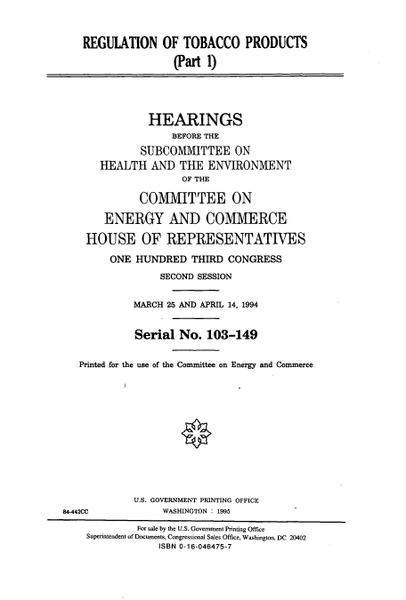 handle is hein.cbhear/cbhearings12412 and id is 1 raw text is: REGUIATION OF TOBACCO PRODUCTS
(Part 1)
HEARINGS
BEFORE THE
SUBCOMMITTEE ON
HEALTH AND THE ENVIRONMENT
OF THE
COMMITTEE ON
ENERGY AND COMMERCE
HOUSE OF REPRESENTATIVES
ONE HUNDRED THIRD CONGRESS
SECOND SESSION
MARCH 25 AND APRIL 14, 1994
Serial No. 103-149
Printed for the use of the Committee on Energy and Commerce
U.S. GOVERNMENT PRINTING OFFICE
84-442CC             WASHINGTON : 1995
For sale by the U.S. Government Printing Office
Superintendent of Documents, Congressional Sales Office, Washington, DC 20402
ISBN 0-16-046475-7



