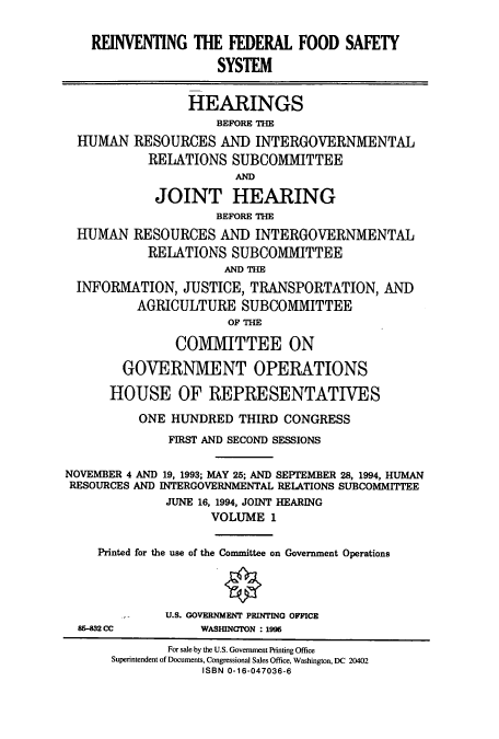 handle is hein.cbhear/cbhearings12420 and id is 1 raw text is: REINVENTING THE FEDERAL FOOD SAFETY
SYSTEM
HEARINGS
BEFORE THE
HUMAN RESOURCES AND INTERGOVERNMENTAL
RELATIONS SUBCOMMITTEE
AND
JOINT HEARING
BEFORE THE
HUMAN RESOURCES AND INTERGOVERNMENTAL
RELATIONS SUBCOMMITTEE
AND THE
INFORMATION, JUSTICE, TRANSPORTATION, AND
AGRICULTURE SUBCOMMITTEE
OF THE
COMVIMITTEE ON
GOVERNMENT OPERATIONS
HOUSE OF REPRESENTATIVES
ONE HUNDRED THIRD CONGRESS
FIRST AND SECOND SESSIONS
NOVEMBER 4 AND 19, 1993; MAY 25; AND SEPTEMBER 28, 1994, HUMAN
RESOURCES AND INTERGOVERNMENTAL REIATIONS SUBCOMMITTEE
JUNE 16, 1994, JOINT HEARING
VOLUME 1
Printed for the use of the Committee on Government Operations
U.S. GOVERNMENT PRINTING OFFICE
85-832 CC          WASHINGTON : 1996
For sale by the U.S. Government Printing Office
Superintendent of Documents, Congressional Sales Office, Washington, DC 20402
ISBN 0-16-047036-6



