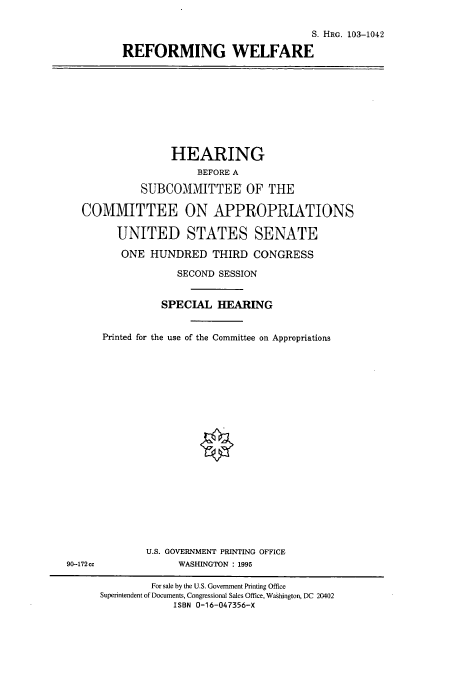 handle is hein.cbhear/cbhearings12421 and id is 1 raw text is: S. HRG. 103-1042
REFORMING WELFARE

HEARING
BEFORE A
SUBCOMMITTEE OF THE
COMMITTEE ON APPROPRIATIONS
UNITED STATES SENATE
ONE HUNDRED THIRD CONGRESS
SECOND SESSION
SPECIAL HEARING
Printed for the use of the Committee on Appropriations

U.S. GOVERNMENT PRINTING OFFICE
WASHINGTON : 1995

90-172 cc

For sale by the U.S. Government Printing Office
Superintendent of Documents, Congressional Sales Office, Washington, DC 20402
ISBN 0-16-047356-X


