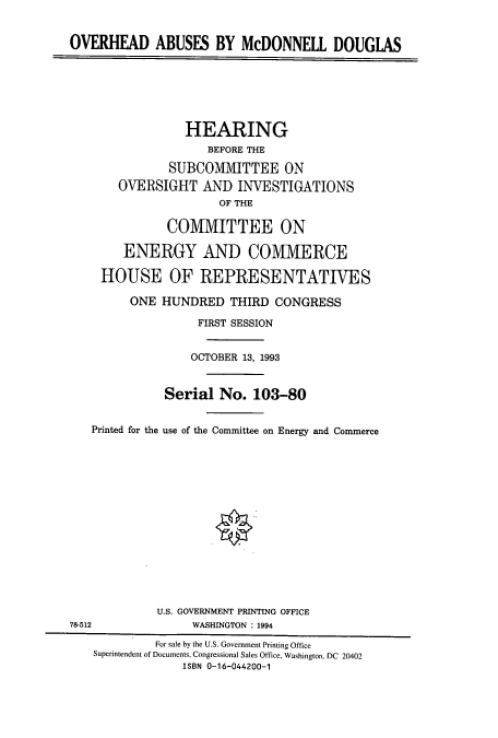 handle is hein.cbhear/cbhearings12433 and id is 1 raw text is: OVERHEAD ABUSES BY McDONNELL DOUGLAS
HEARING
BEFORE THE
SUBCOMMITTEE ON
OVERSIGHT AND INVESTIGATIONS
OF THE
COMMITTEE ON
ENERGY AND COMMERCE
HOUSE OF REPRESENTATIVES
ONE HUNDRED THIRD CONGRESS
FIRST SESSION
OCTOBER 13, 1993
Serial No. 103-80
Printed for the use of the Committee on Energy and Commerce
U.S. GOVERNMENT PRINTING OFFICE
78-512               WASHINGTON : 1994
For sale by the U.S. Government Printing Office
Superintendent of Documents, Congressional Sales Office, Washington, DC 20402
ISBN 0-16-044200-1


