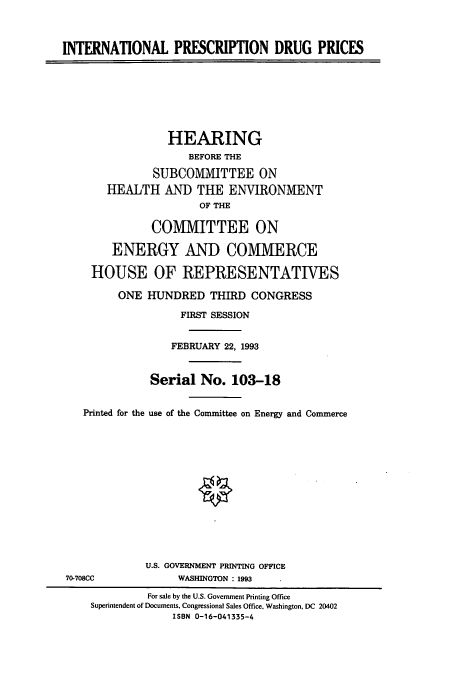 handle is hein.cbhear/cbhearings12436 and id is 1 raw text is: INTERNATIONAL PRESCRIPTION DRUG PRICES
HEARING
BEFORE THE
SUBCOMMITTEE ON
HEALTH AND THE ENVIRONMENT
OF THE
COMMITTEE ON
ENERGY AND COMIVIERCE
HOUSE OF REPRESENTATIVES
ONE HUNDRED THIRD CONGRESS
FIRST SESSION
FEBRUARY 22, 1993
Serial No. 103-18
Printed for the use of the Committee on Energy and Commerce
U.S. GOVERNMENT PRINTING OFFICE
70-708CC             WASHINGTON : 1993
For sale by the U.S. Government Printing Office
Superintendent of Documents, Congressional Sales Office, Washington, DC 20402
ISBN 0-16-041335-4



