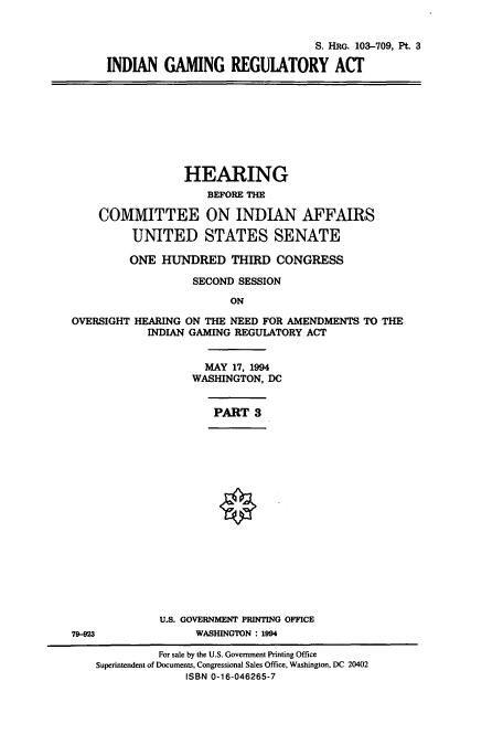 handle is hein.cbhear/cbhearings12443 and id is 1 raw text is: S. HRG. 103-709, Pt. 3
INDIAN GAMING REGUlATORY ACT

HEARING
BEFORE THE
COMMITTEE ON INDIAN AFFAIRS
UNITED STATES SENATE
ONE HUNDRED THIRD CONGRESS
SECOND SESSION
ON

OVERSIGHT

HEARING ON THE NEED FOR AMENDMENTS TO THE
INDIAN GAMING REGULATORY ACT
MAY 17, 1994
WASHINGTON, DC

PART 3

U.S. GOVERNMENT PRINTING OFFICE
WASHINGTON : 1994

79-923

For sale by the U.S. Government Printing Office
Superintendent of Documents, Congressional Sales Office, Washington, DC 20402
ISBN 0-16-046265-7


