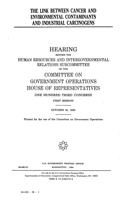 handle is hein.cbhear/cbhearings12446 and id is 1 raw text is: THE LINK BETWEEN CANCER AND
ENVIRONMENTAL CONTAMINANTS
AND INDUSTRIAL CARCINOGENS

HEARING
BEFORE THE
HUMAN RESOURCES AND INTERGOVERNMENTAL
RELATIONS SUBCOMMITTEE
OF THE
COMMITTEE ON
GOVERNMENT OPERATIONS
HOUSE OF REPRESENTATIVES
ONE HUNDRED THIRD CONGRESS
FIRST SESSION
OCTOBER 30, 1993
Printed for the use of the Committee on Government Operations

U.S. GOVERNMENT PRINTING OFFICE
WASHINGTON : 1994

83-030 CC

83-030 - 94 - 1

For sale by the U.S. Government Printing Office
Superintendent of Documents, Congressional Sales Office, Washington, DC 20402
ISBN 0-16-046070-0


