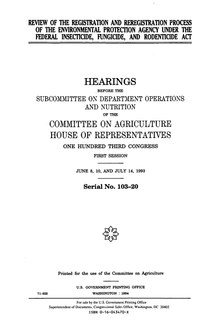 handle is hein.cbhear/cbhearings12453 and id is 1 raw text is: REVIEW OF THE REGISTRATION AND REREGISTRATION PROCESS
OF THE ENVIRONMENTAL PROTECTION AGENCY UNDER THE
FEDERAL INSECTICIDE, FUNGICIDE, AND RODENTICIDE ACT

HEARINGS
BEFORE THE
SUBCOMMITTEE ON DEPARTMENT OPERATIONS
AND NUTRITION
OF THE
COMMITTEE ON AGRICULTURE
HOUSE OF REPRESENTATIVES
ONE HUNDRED THIRD CONGRESS
FIRST SESSION
JUNE 8, 10, AND JULY 14, 1993
Serial No. 103-20
Printed for the use of the Committee on Agriculture

U.S. GOVERNMENT PRINTING OFFICE
WASHINGTON : 1994

71-926

For sale by the U.S. Government Printing Office
Superintendent of Documents, Congressional Sales Office, Washington, DC 20402
ISBN 0-16-043470-X


