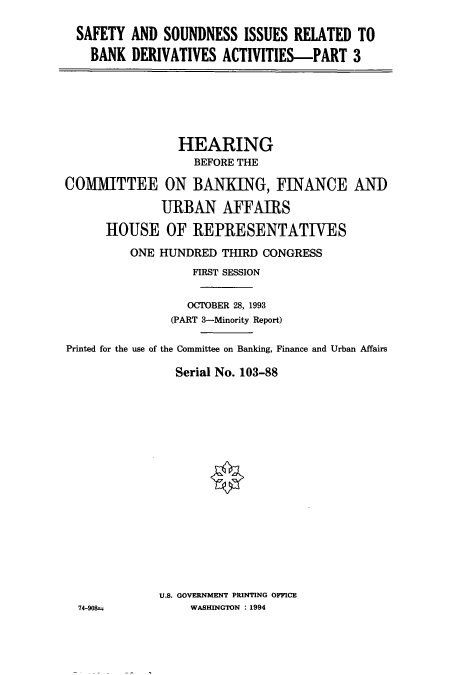 handle is hein.cbhear/cbhearings12454 and id is 1 raw text is: SAFETY AND SOUNDNESS ISSUES RELATED TO
BANK DERIVATIVES ACTIVITIES-PART 3

HEARING
BEFORE THE
COMMITTEE ON BANKING, FINANCE ANI)
URBAN AFFAIRS
HOUSE OF REPRESENTATIVES
ONE HUNDRED THIRD CONGRESS
FIRST SESSION
OCTOBER 28, 1993
(PART 3-Minority Report)
Printed for the use of the Committee on Banking, Finance and Urban Affairs
Serial No. 103-88
U.S. GOVERNMENT PRINTING OFFICE
74-90t.           WASHINGTON : 1994


