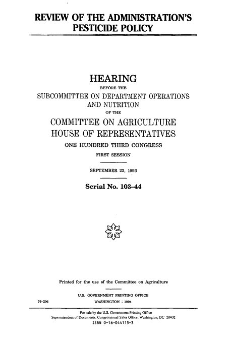 handle is hein.cbhear/cbhearings12463 and id is 1 raw text is: REVIEW OF THE ADMINISTRATION'S
PESTICIDE POLICY
HEARING
BEFORE THE
SUBCOMMITTEE ON DEPARTMENT OPERATIONS
AND NUTRITION
OF THE
COMMITTEE ON AGRICULTURE
HOUSE OF REPRESENTATIVES
ONE HUNDRED THIRD CONGRESS
FIRST SESSION
SEPTEMBER 22, 1993
Serial No. 103-44
Printed for the use of the Committee on Agriculture
U.S. GOVERNMENT PRINTING OFFICE
76-296         WASHINGTON : 1994

For sale by the U.S. Government Printing Office
Superintendent of Documents, Congressional Sales Office, Washington, DC 20402
ISBN 0-16-044115-3


