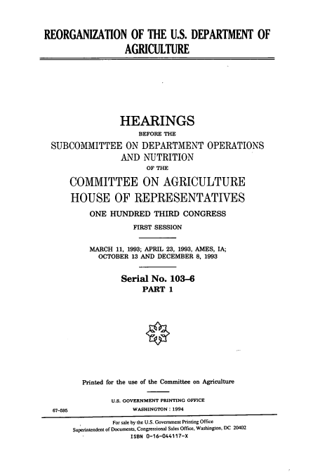 handle is hein.cbhear/cbhearings12464 and id is 1 raw text is: REORGANIZATION OF THE U.S. DEPARTMENT OF
AGRICULTURE

HEARINGS
BEFORE THE
SUBCOMMITTEE ON DEPARTMENT OPERATIONS
AND NUTRITION
OF THE
COMMITTEE ON AGRICULTURE
HOUSE OF REPRESENTATIVES
ONE HUNDRED THIRD CONGRESS
FIRST SESSION
MARCH 11, 1993; APRIL 23, 1993, AMES, IA;
OCTOBER 13 AND DECEMBER 8, 1993
Serial No. 103-6
PART 1
Printed for the use of the Committee on Agriculture

U.S. GOVERNMENT PRINTING OFFICE
WASHINGTON: 1994

67-595

For sale by the U.S. Government Printing Office
Superintendent of Documents, Congressional Sales Office, Washington, DC 20402
ISBN 0-16-044117-X


