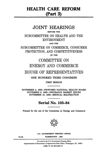 handle is hein.cbhear/cbhearings12465 and id is 1 raw text is: HEALTH CARE REFORM
(Part 3)
JOINT HEARINGS
BEFORE THE
SUBCOMMITTEE ON HEALTH AND THE
ENVIRONMENT
AND THE
SUBCOMMITTEE ON COMMERCE, CONSUMER
PROTECTION, AND COMPETITIVENESS
OF THE
COMMITTEE ON
ENERGY AND COMMERCE
HOUSE OF REPRESENTATIVES
ONE HUNDRED THIRD CONGRESS
FIRST SESSION
NOVEMBER 2, 1993-PROPOSED NATIONAL HEALTH BOARD
NOVEMBER 9, 1993-INSURANCE MARKET ISSUES
NOVEMBER 10, 1993-MEDICAL MALPRACTICE
Serial No. 103-84
Printed for the use of the Committee on Energy and Commerce
O
U.S. GOVERNMENT PRINTING OFFICE

78-105

WASHINGTON : 1994

For sale by the U.S. Government Printing Office
Superintendent of Documents, Congressional Sales Office, Washington, DC 20402
ISBN 0-16-044269-9


