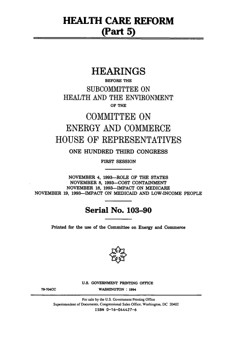 handle is hein.cbhear/cbhearings12466 and id is 1 raw text is: HEALTH CARE REFORM
(Part 5)
HEARINGS
BEFORE THE
SUBCOMMITTEE ON
HEALTH AND THE ENVIRONMENT
OF THE
COMMITTEE ON
ENERGY AND COMMERCE
HOUSE OF REPRESENTATIVES
ONE HUNDRED THIRD CONGRESS
FIRST SESSION
NOVEMBER 4, 1993-ROLE OF THE STATES
NOVEMBER 8, 1993-COST CONTAINMENT
NOVEMBER 18, 1993--IMPACT ON MEDICARE
NOVEMBER 19, 1993-IMPACT ON MEDICAID AND LOW-INCOME PEOPLE
Serial No. 103-90
Printed for the use of the Committee on Energy and Commerce
U.S. GOVERNMENT PRINTING OFFICE
79-704CC            WASHINGTON : 1994
For sale by the U.S. Government Printing Office
Superintendent of Documents, Congressional Sales Office, Washington, DC 20402
ISBN 0-16-044427-6


