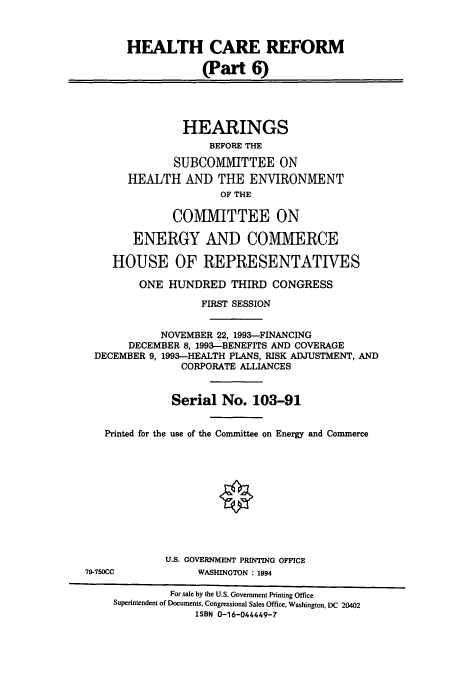 handle is hein.cbhear/cbhearings12467 and id is 1 raw text is: HEALTH CARE REFORM
(Part 6)
HEARINGS
BEFORE THE
SUBCOMMITTEE ON
HEALTH AND THE ENVIRONMENT
OF THE
COMMITTEE ON
ENERGY AND COMMERCE
HOUSE OF REPRESENTATIVES
ONE HUNDRED THIRD CONGRESS
FIRST SESSION
NOVEMBER 22, 1993-FINANCING
DECEMBER 8, 1993-BENEFITS AND COVERAGE
DECEMBER 9, 1993-HEALTH PLANS, RISK ADJUSTMENT, AND
CORPORATE ALLIANCES
Serial No. 103-91
Printed for the use of the Committee on Energy and Commerce
O
U.S. GOVERNMENT PRINTING OFFICE
79-750CC            WASHINGTON : 1994
For sale by the U.S. Government Printing Office
Superintendent of Documents, Congressional Sales Office, Washington, DC 20402
ISBN 0-16-044449-7


