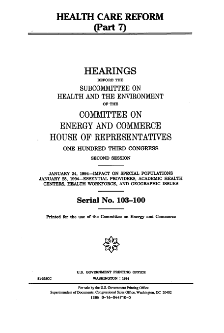 handle is hein.cbhear/cbhearings12468 and id is 1 raw text is: HEALTH CARE REFORM
(Part 7)
HEARINGS
BEFORE THE
SUBCOMMITTEE ON
HEALTH AND THE ENVIRONMENT
OF THE
COMMITTEE ON
ENERGY AND COMMERCE
HOUSE OF REPRESENTATIVES
ONE HUNDRED THIRD CONGRESS
SECOND SESSION
JANUARY 24, 1994-IMPACT ON SPECIAL POPULATIONS
JANUARY 25, 1994-ESSENTIAL PROVIDERS, ACADEMIC HEALTH
CENTERS, HEALTH WORKFORCE, AND GEOGRAPHIC ISSUES
Serial No. 103-100
Printed for the use of the Committee on Energy and Commerce
U.S. GOVERNMENT PRINTING OFFICE
81-858CC            WASHINGTON : 1994
For sale by the U.S. Government Printing Office
Superintendent of Documents, Congressional Sales Office, Washington, DC 20402
ISBN 0-16-044710-0


