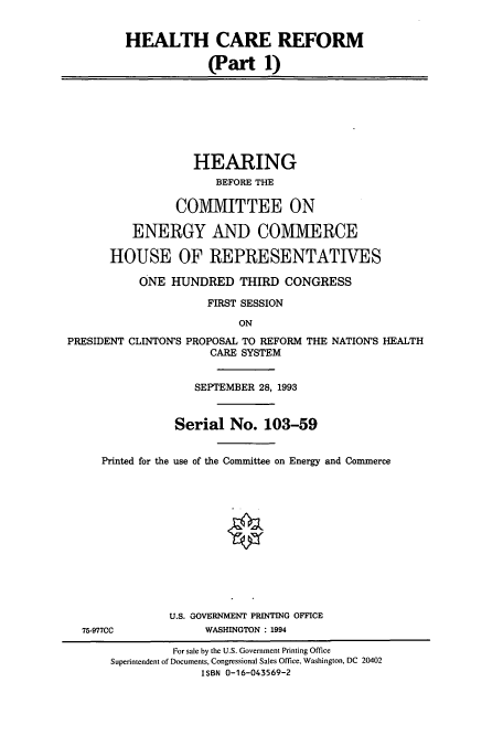 handle is hein.cbhear/cbhearings12471 and id is 1 raw text is: HEALTH CARE REFORM
(Part 1)
HEARING
BEFORE THE
COMMITTEE ON
ENERGY AND COMMERCE
HOUSE OF REPRESENTATIVES
ONE HUNDRED THIRD CONGRESS
FIRST SESSION
ON
PRESIDENT CLINTON'S PROPOSAL TO REFORM THE NATION'S HEALTH
CARE SYSTEM
SEPTEMBER 28, 1993
Serial No. 103-59
Printed for the use of the Committee on Energy and Commerce
U.S. GOVERNMENT PRINTING OFFICE
75-977CC             WASHINGTON : 1994
For sale by the U.S. Government Printing Office
Superintendent of Documents, Congressional Sales Office, Washington, DC 20402
ISBN 0-16-043569-2


