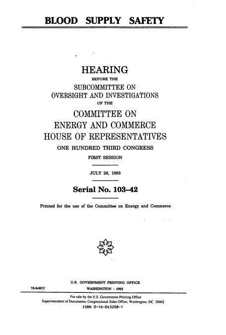 handle is hein.cbhear/cbhearings12472 and id is 1 raw text is: BLOOD SUPPLY SAFETY

HEARING
BEFORE THE
SUBCOMIVITTEE ON
OVERSIGHT AND INVESTIGATIONS
OF THE
COMMITTEE ON
ENERGY AND COMMERCE
HOUSE OF REPRESENTATIVES
ONE HUNDRED THIRD CONGRESS
FIRST SESSION
JULY 28, 1993
Serial No. 103-42
Printed for the use of the Committee on Energy and Commerce

U.S. GOVERNMENT PRINTING OFFICE
73-549CC                       WASHINGTON : 1993
For sale by the U.S. Government Printing Office
Superintendent of Documents, Congressional Sales Office, Washington, DC 20402
ISBN 0-16-043208-1



