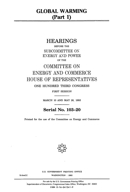 handle is hein.cbhear/cbhearings12474 and id is 1 raw text is: GLOBAL WARMING
(Part 1)
HEARINGS
BEFORE THE
SUBCOMMITTEE ON
ENERGY AND POWER
OF THE
COMMITTEE ON
ENERGY AND COMMERCE
HOUSE OF REPRESENTATIVES
ONE HUNDRED THIRD CONGRESS
FIRST SESSION
MARCH 10 AND MAY 26, 1993
Serial No. 103-20
Printed for the use of the Committee on Energy and Commerce
U.S. GOVERNMENT PRINTING OFFICE
70-944CC             WASHINGTON : 1993
For sale by the U.S. Government Printing Office
Superintendent of Documents, Congressional Sales Office, Washington, DC 20402
ISBN 0-16-041341-9


