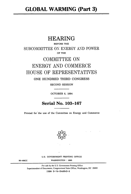 handle is hein.cbhear/cbhearings12475 and id is 1 raw text is: GLOBAL WARMING (Part 3)
HEARING
BEFORE THE
SUBCOMMITTEE ON ENERGY AND POWER
OF THE
COMMITTEE ON
ENERGY AND COMMERCE
HOUSE OF REPRESENTATIVES
ONE HUNDRED THIRD CONGRESS
SECOND SESSION
OCTOBER 6, 1994
Serial No. 103-167
Printed for the use of the Committee on Energy and Commerce
U.S. GOVERNMENT PRINTING OFFICE
86-466CC             WASHINGTON : 1995
For sale by the U.S. Government Printing Office
Superintendent of Documents, Congressional Sales Office, Washington, DC 20402
ISBN 0-16-046840-X


