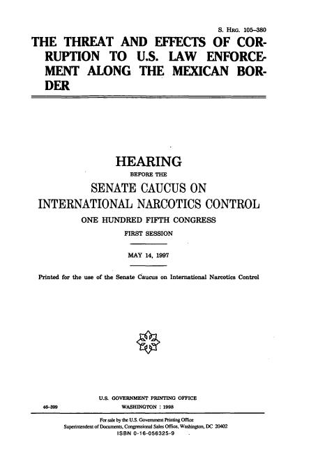 handle is hein.cbhear/cbhearings12506 and id is 1 raw text is: S. HRG. 105-380
THE THREAT AND EFFECTS OF COR-
RUPTION TO U.S. LAW ENFORCE-
MENT ALONG THE MEXICAN BOR-
DER
HEARING
BEFORE THE
SENATE CAUCUS ON
INTERNATIONAL NARCOTICS CONTROL
ONE HUNDRED FIFTH CONGRESS
FIRST SESSION
MAY 14, 1997
Printed for the use of the Senate Caucus on International Narcotics Control
U.S. GOVERNMENT PRINTING OFFICE
46-399               WASHINGTON : 1998
For sale by the U.S. Government Printing Office
Superintendent of Documents, Congressional Sales Office, Washington, DC 20402
ISBN 0-16-056325-9


