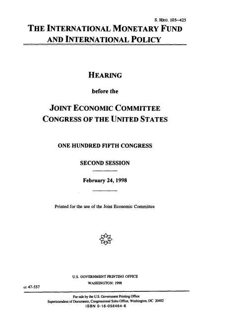 handle is hein.cbhear/cbhearings12508 and id is 1 raw text is: S. HRG. 105-425
THE INTERNATIONAL MONETARY FUND
AND INTERNATIONAL POLICY

HEARING
before the
JOINT ECONOMIC COMMITTEE
CONGRESS OF THE UNITED STATES
ONE HUNDRED FIFTH CONGRESS
SECOND SESSION
February 24, 1998
Printed for the use of the Joint Economic Committee

U.S. GOVERNMENT PRINTING OFFICE
WASHINGTON: 1998
cc 47-557
For sale by the U.S. Goverment Printing Office
Superintendent of Documents, Congressional Sales Office, Washington, DC 20402
ISBN 0-16-056464-6


