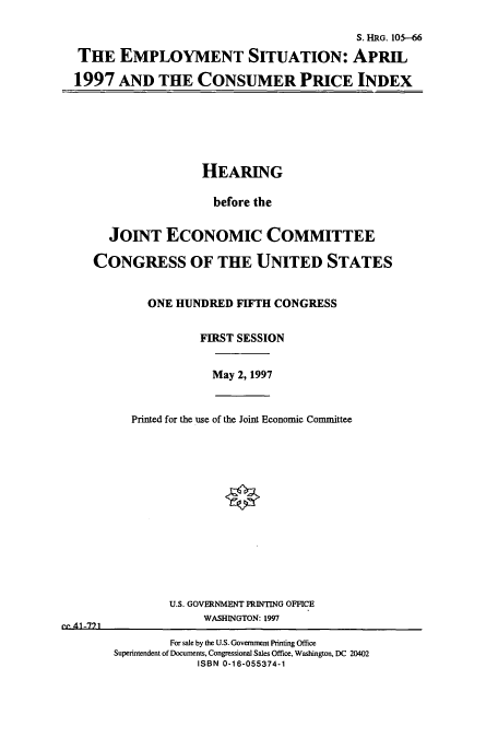 handle is hein.cbhear/cbhearings12510 and id is 1 raw text is: S. HRG. 105-66
THE EMPLOYMENT SITUATION: APRIL
1997 AND THE CONSUMER PRICE INDEX

HEARING
before the
JOINT ECONOMIC COMMITTEE
CONGRESS OF THE UNITED STATES
ONE HUNDRED FIFTH CONGRESS
FIRST SESSION

May 2, 1997

Printed for the use of the Joint Economic Committee

U.S. GOVERNMENT PRINTING OFFICE
WASHINGTON: 1997

For sale by the U.S. Government Printing Office
Superintendent of Documents, Congressional Sales Office, Washington, DC 20402
ISBN 0-16-055374-1

- Al -7) 1


