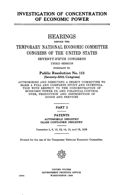 handle is hein.cbhear/cbhearings12512 and id is 1 raw text is: INVESTIGATION OF CONCENTRATION
OF ECONOMIC POWER
HEARINGS
BEFORE THE
TEMPORARY NATIONAL ECONOMIC COMMITTEE
CONGRESS OF THE UNITED STATES
SEVENTY-FIFTH CONGRESS
THIRD SESSION
PURSUANT TO
Public Resolution No. 113
(Seventy-fifth Congress)
AUTHORIZING AND DIRECTING A SELECT COMMITTEE TO
MAKE A FULL AND COMPLETE STUDY AND INVESTIGA-
TION WITH RESPECT TO THE CONCENTRATION OF
ECONOMIC POWER IN, AND FINANCIAL CONTROL
OVER, PRODUCTION AND DISTRIBUTION OF
GOODS AND SERVICES
PART 2
PATENTS
AUTOMOBILE INDUSTRY
GLASS CONTAINER INDUSTRY
December 5, 6, 12, 13, 14, 15, and 16, 1938
Printed for the use of the Temporary National Economic Committee
0
UNITED STATES
GOVERNMENT PRINTING OFFICE
124491          WASHINGTON: 1939


