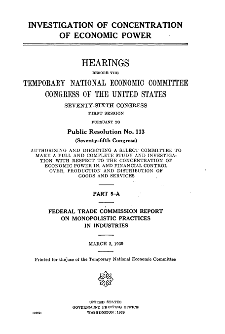 handle is hein.cbhear/cbhearings12516 and id is 1 raw text is: INVESTIGATION OF CONCENTRATION
OF ECONOMIC POWER
HEARINGS
BEFORE THE
TEMPORARY NATIONAL ECONOMIC COMMITTEE
CONGRESS OF THE UNITED STATES
SEVENTY-SIXTH CONGRESS
FIRST SESSION
PURSUANT TO
Public Resolution No. 113
(Seventy-fifth Congress)
AUTHORIZING AND DIRECTING A SELECT COMMITTEE TO
MAKE A FULL AND COMPLETE STUDY AND INVESTIGA-
TION WITH RESPECT TO THE CONCENTRATION OF
ECONOMIC POWER IN, AND FINANCIAL CONTROL
OVER, PRODUCTION AND DISTRIBUTION OF
GOODS AND SERVICES
PART 5-A
FEDERAL TRADE COMMISSION REPORT
ON MONOPOLISTIC PRACTICES
IN INDUSTRIES
MARCH 2, 1939
Printed for the-use of the Temporary National Economic Committee
*
UNITED STATES
GOVERNMENT PRINTING OFFICE
124491         WASHINGTON: 1939


