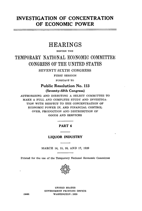 handle is hein.cbhear/cbhearings12517 and id is 1 raw text is: INVESTIGATION OF CONCENTRATION
OF ECONOMIC POWER
HEARINGS
BEFORE THE
TEMPORARY NATIONAL ECONOMIC COMMITTEE
CONGRESS OF THE UNITED STATES
SEVENTY-SIXTH CONGRESS
FIRST SESSION
PURSUANT TO
Public Resolution No. 113
(Seventy-fifth Congress)
AUTHORIZING AND DIRECTING A SELECT COMMITTEE TO
MAKE A FULL AND COMPLETE STUDY AND INVESTIGA-
TION WITH RESPECT TO THE CONCENTRATION OF
ECONOMIC POWER IN, AND FINANCIAL CONTROL
OVER, PRODUCTION AND DISTRIBUTION OF
GOODS AND SERVICES
PART 6
LIQUOR INDUSTRY
MARCH 14, 15, 16, AND 17, 1939
Printed for the use of the Temporary National Economic Committee
UNITED STATES
GOVERNMENT PRINTING OFFICE
124491         WASHINGTON: 1939


