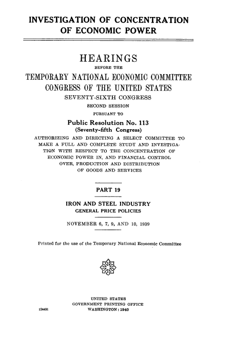 handle is hein.cbhear/cbhearings12534 and id is 1 raw text is: INVESTIGATION OF CONCENTRATION
OF ECONOMIC POWER
HEARINGS
BEFORE THE
TEMPORARY NATIONAL ECONOMIC COMMITTEE
CONGRESS OF THE UNITED STATES
SEVENTY-SIXTH CONGRESS
SECOND SESSION
PURSUANT TO
Public Resolution No. 113
(Seventy-fifth Congress)
AUTHORIZING AND DIRECTING A SELECT COMMITTEE TO
MAKE A FULL AND COMPLETE STUDY AND INVESTIGA-
TION WITH RESPECT TO THE CONCENTRATION OF
ECONOMIC POWER IN, AND FINANCIAL CONTROL
OVER, PRODUCTION AND DISTRIBUTION
OF GOODS AND SERVICES
PART 19
IRON AND STEEL INDUSTRY
GENERAL PRICE POLICIES
NOVEMBER 6, 7, 9, AND 10, 1939
Printed for the use of the Temporary National Economic Committee
UNITED STATES
GOVERNMENT PRINTING OFFICE
124491         WASHINGTON: 1940


