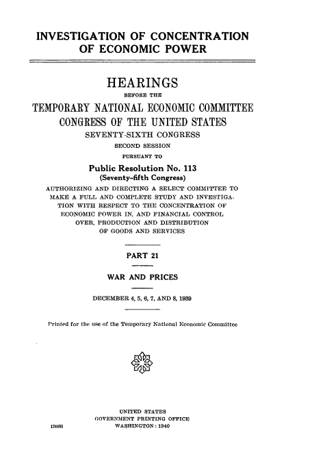 handle is hein.cbhear/cbhearings12536 and id is 1 raw text is: INVESTIGATION OF CONCENTRATION
OF ECONOMIC POWER
HEARINGS
BEFORE THE
TEMPORARY NATIONAL ECONOMIC COMMITTEE
CONGRESS OF THE UNITED STATES
SEVENTY-SIXTH CONGRESS
SECOND SESSION
PURSUANT TO
Public Resolution No. 113
(Seventy-fifth Congress)
AUTHORIZING AND DIRECTING A SELECT COMMITTEE TO
MAKE A FULL AND COMPLETE STUDY AND INVESTIGA-
TION WITH RESPECT TO THE CONCENTRATION OF
ECONOMIC POWER IN, AND FINANCIAL CONTROL
OVER, PRODUCTION AND DISTRIBUTION
OF GOODS AND SERVICES
PART 21
WAR AND PRICES
DECEMBER 4,5,6,7, AND 8, 1939
Printed for the use of the Temporary National Economic Committee
UNITED STATES
GOVERNMENT PRINTING OFFICE
124491         WASHINGTON: 1940


