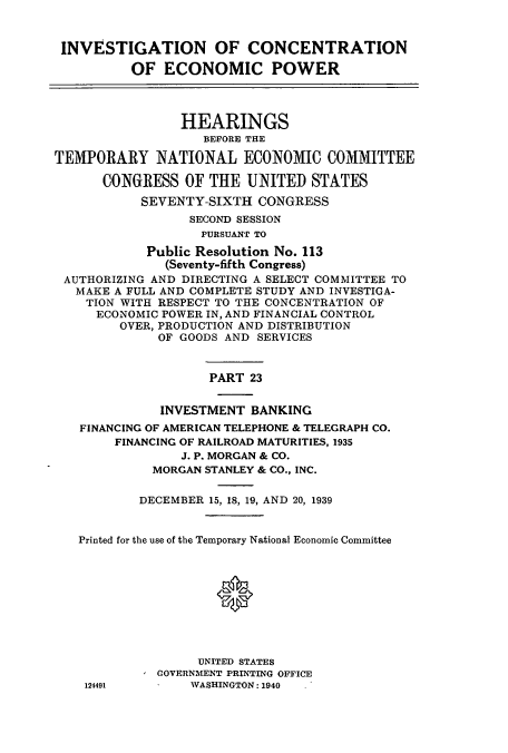 handle is hein.cbhear/cbhearings12538 and id is 1 raw text is: INVESTIGATION OF CONCENTRATION
OF ECONOMIC POWER
HEARINGS
BEFORE THE
TEMPORARY NATIONAL ECONOMIC COMMITTEE
CONGRESS OF THE UNITED STATES
SEVENTY-SIXTH CONGRESS
SECOND SESSION
PURSUANT TO
Public Resolution No. 113
(Seventy-fifth Congress)
AUTHORIZING AND DIRECTING A SELECT COMMITTEE TO
MAKE A FULL AND COMPLETE STUDY AND INVESTIGA-
TION WITH RESPECT TO THE CONCENTRATION OF
ECONOMIC POWER IN, AND FINANCIAL CONTROL
OVER, PRODUCTION AND DISTRIBUTION
OF GOODS AND SERVICES
PART 23
INVESTMENT BANKING
FINANCING OF AMERICAN TELEPHONE & TELEGRAPH CO.
FINANCING OF RAILROAD MATURITIES, 1935
J. P. MORGAN & CO.
MORGAN STANLEY & CO., INC.
DECEMBER 15, 18, 19, AND 20, 1939
Printed for the use of the Temporary National Economic Committee
0
UNITED STATES
GOVERNMENT PRINTING OFFICE
124491        WASHINGTON: 1940  .


