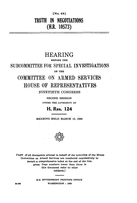 handle is hein.cbhear/cbhearings12576 and id is 1 raw text is: [No. 48]

TRUTH IN NEGOTIATIONS
(H.R. 10573)
HEARING
BEFORE THE
SUBCOMMITTEE FOR SPECIAL INVESTIGATIONS
OF THE
COMMITTEE ON ARMED SERVICES
HOUSE OF REPRESENTATIVES
NINETIETH CONGRESS
SECOND SESSION
UNDER THE AUTHORITY OF
H. Res. 124
HEARING HELD MARCH 13, 1968
Pages of all documents printed in behalf of the activities of the House
Committee on Armed Services are numbered cuniulatively to
permit a comprehensive index at the end of the Con-
gress. Page numbers lower than those in
this document refer to other
subjects.]
U.S. GOVERNMENT PRINTING OFFICE
8H066               WASHINGTON : 1968


