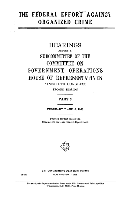 handle is hein.cbhear/cbhearings12577 and id is 1 raw text is: THE FEDERAL EFFORT AGAINTf
ORGANIZED CRIME

HEARINGS
BEFORE A
SUBCOMMITTEE OF THE
COMMITTEE ON
GOVERNMENT OPERATIONS
HOUSE OF REPRESENTATIVES
NINETIETH CONGRESS
SECOND SESSION

PART 3

FEBRUARY 7 AND 8, 1968

Printed for the use of the
Committee on Government Operations
0
U.S. GOVERNMENT PRINTING OFFICE
WASHINGTON : 1968

For sale by the Superintendent of Documents, U.S. Government Printing Office
Washington, D.C. 20402 - Price 40 cents

78-508


