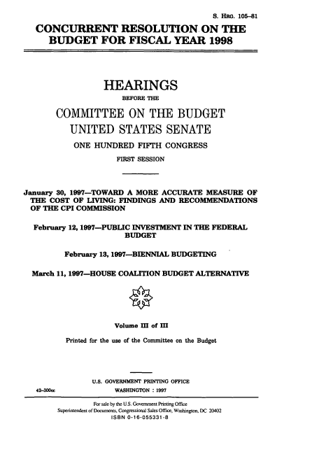 handle is hein.cbhear/cbhearings12651 and id is 1 raw text is: S. HRG. 105-81
CONCURRENT RESOLUTION. ON THE
BUDGET FOR FISCAL YEAR 1998

HEARINGS
BEFORE THE
COMMITTEE ON THE BUDGET
UNITED STATES SENATE
ONE HUNDRED FIFTH CONGRESS
FIRST SESSION
January 30, 1997-TOWARD A MORE ACCURATE MEASURE OF
THE COST OF LIVING: FINDINGS AND RECOMMENDATIONS
OF THE CPI COMMISSION
February 12, 1997-PUBLIC INVESTMENT IN THE FEDERAL
BUDGET
February 13,1997-BIENNIAL BUDGETING
March 11, 1997-HOUSE COALITION BUDGET ALTERNATIVE
Volume III of M
Printed for the use of the Committee on the Budget
U.S. GOVERNMENT PRINTING OFFICE

42-300a

WASHINGTON : 1997

For sale by the U.S. Government Printing Office
Superintendent of Documents, Congressional Sales Office, Washington, DC 20402
ISBN 0-16-055331-8


