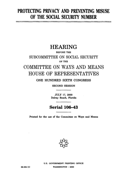 handle is hein.cbhear/cbhearings12655 and id is 1 raw text is: PROTECTING PRIVACY AND PREVENTING MISUSE
OF THE SOCIAL SECURITY NUMBER

HEARING
BEFORE THE
SUBCOMIMIITTEE ON SOCIAL SECURITY
OF THE
COMMITTEE ON WAYS AND MEANS
HOUSE OF REPRESENTATIVES
ONE HUNDRED SIXTH CONGRESS
SECOND SESSION
JULY 17, 2000
Delray Beach, Florida

Printed for

66-684 CC

Serial 106-43
the use of the Committee on Ways and Means
U.S. GOVERNMENT PRINTING OFFICE
WASHINGTON :2000


