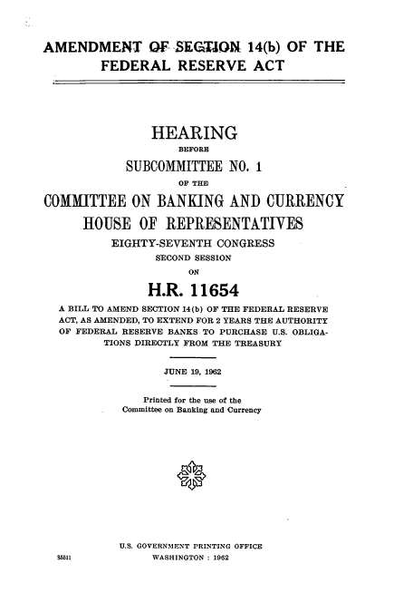 handle is hein.cbhear/cbhearings12675 and id is 1 raw text is: AMENDMENT OF SEGTION 14(b) OF THE
FEDERAL RESERVE ACT
HEARING
BEFORE
SUBCOMMITTEE NO. 1
OF THE
COMMITTEE ON BANKING AND CURRENCY
HOUSE OF REPRESENTATIVES
EIGHTY-SEVENTH CONGRESS
SECOND SESSION
ON
H.R. 11654
A BILL TO AMEND SECTION 14(b) OF THE FEDERAL RESERVE
ACT, AS AMENDED, TO EXTEND FOR 2 YEARS THE AUTHORITY
OF FEDERAL RESERVE BANKS TO PURCHASE U.S. OBLIGA-
TIONS DIRECTLY FROM THE TREASURY
JUNE 19, 1962
Printed for the use of the
Committee on Banking and Currency
U.S. GOVERNMENT PRINTING OFFICE
85511 WASHINGTON : 1962


