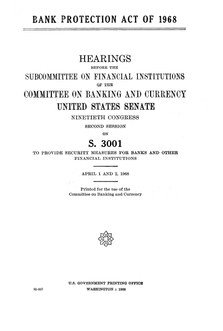 handle is hein.cbhear/cbhearings12681 and id is 1 raw text is: BANK PROTECTION ACT OF 1968
HEARINGS
BEFORE THE
SUBCOMMITTEE ON FINANCIAL INSTITUTIONS
QF THE
COMMITTEE ON BANKING AND CURRENCY
UNITED STATES SENATE
NINETIETH CONGRESS
SECOND SESSION
ON
S. 3001
TO PROVIDE SECURITY MEASURES FOR BANKS AND OTHER
FINANCIAL INSTITUTIONS
APRIL 1 AND 2, 1968
Printed for the use of the
Committee on Banking and Currency
0
U.S. GOVERNMENT PRINTING OFFICE
92-835          WASHINGTON : 1968


